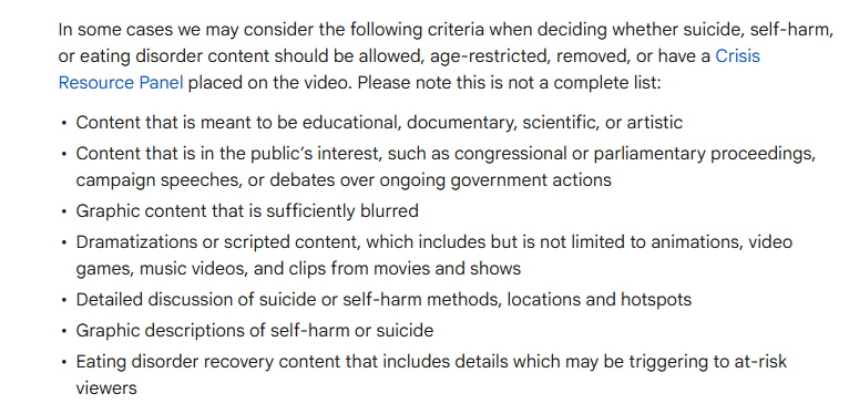 In some cases we may consider the following criteria when deciding whether suicide, self-harm, or eating disorder content should be allowed, age-restricted, removed, or have a Crisis Resource Panel placed on the video. Please note this is not a complete list:

Content that is meant to be educational, documentary, scientific, or artistic
Content that is in the public’s interest, such as congressional or parliamentary proceedings, campaign speeches, or debates over ongoing government actions
Graphic content that is sufficiently blurred
Dramatizations or scripted content, which includes but is not limited to animations, video games, music videos, and clips from movies and shows
Detailed discussion of suicide or self-harm methods, locations and hotspots
Graphic descriptions of self-harm or suicide
Eating disorder recovery content that includes details which may be triggering to at-risk viewers